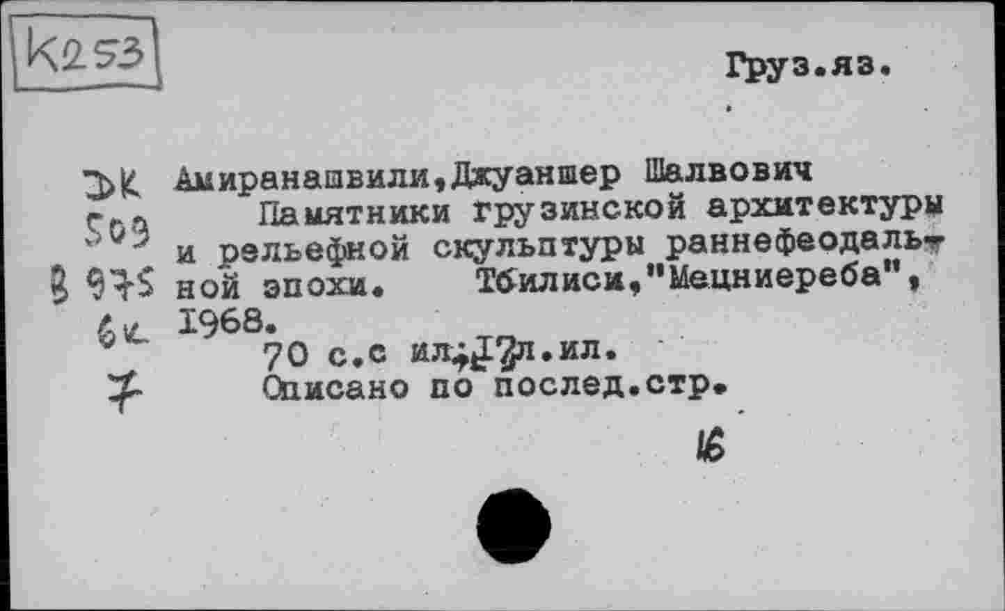 ﻿
ГруЗаЯЗ«
S09
? W
?■
Амиранаивили,Джуаншер Шалвович
Памятники грузинской архитектуры и рельефной скульптуры раннефеодальт ной эпохи. Тбилиси,"Мецниереба", 1968.
70 с.с ил^^л.ил. '
Описано по послед.стр.
